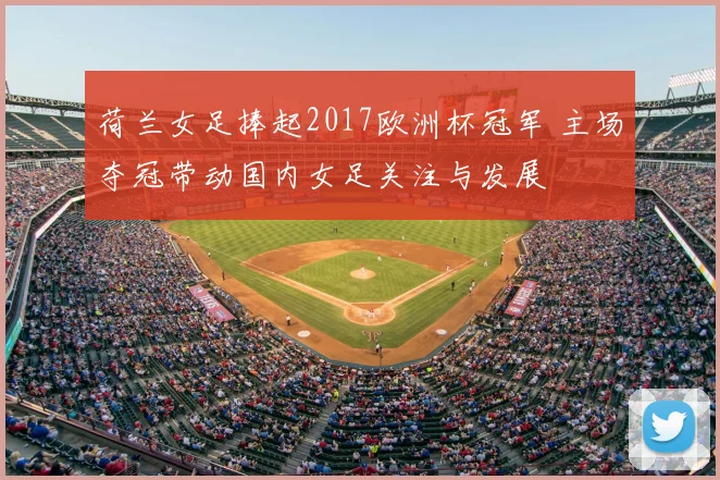 荷兰女足捧起2017欧洲杯冠军 主场夺冠带动国内女足关注与发展