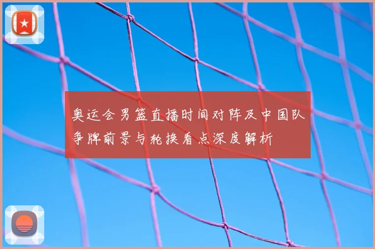 奥运会男篮直播时间对阵及中国队争牌前景与轮换看点深度解析
