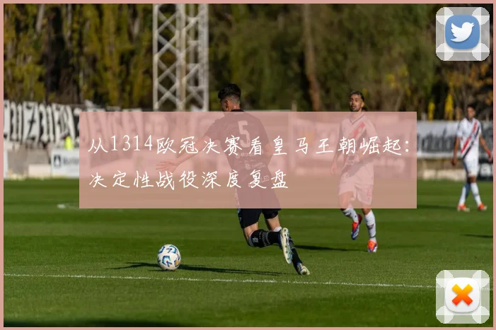 从1314欧冠决赛看皇马王朝崛起：决定性战役深度复盘