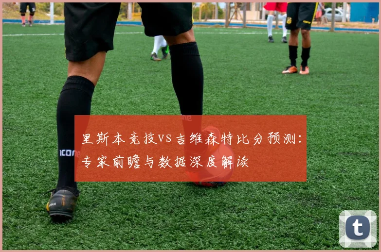 里斯本竞技vs吉维森特比分预测：专家前瞻与数据深度解读