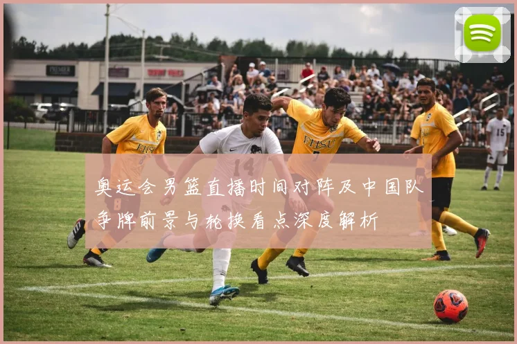 奥运会男篮直播时间对阵及中国队争牌前景与轮换看点深度解析