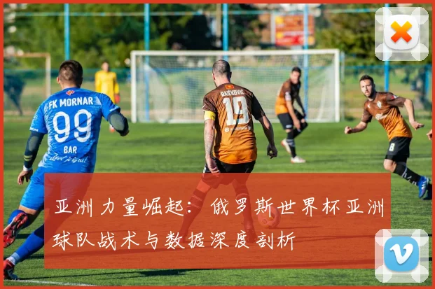 亚洲力量崛起：俄罗斯世界杯亚洲球队战术与数据深度剖析