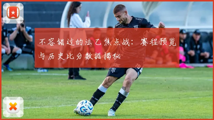 不容错过的法乙焦点战:赛程预览与历史比分数据揭秘