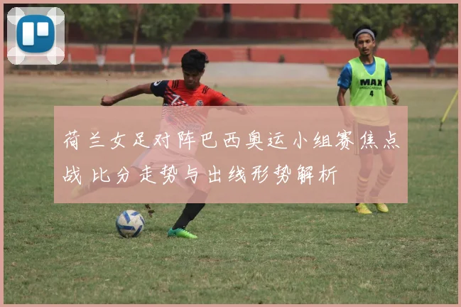 荷兰女足对阵巴西奥运小组赛焦点战 比分走势与出线形势解析