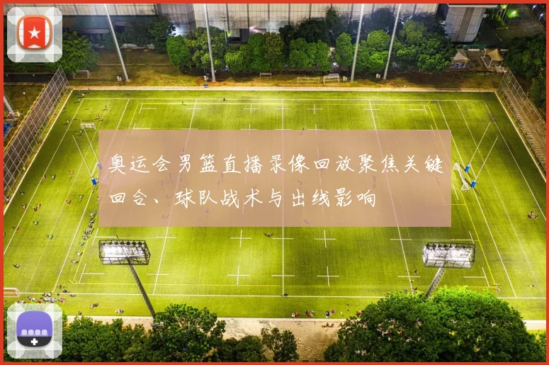 奥运会男篮直播录像回放聚焦关键回合、球队战术与出线影响