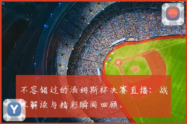 不容错过的汤姆斯杯决赛直播：战术解读与精彩瞬间回顾。