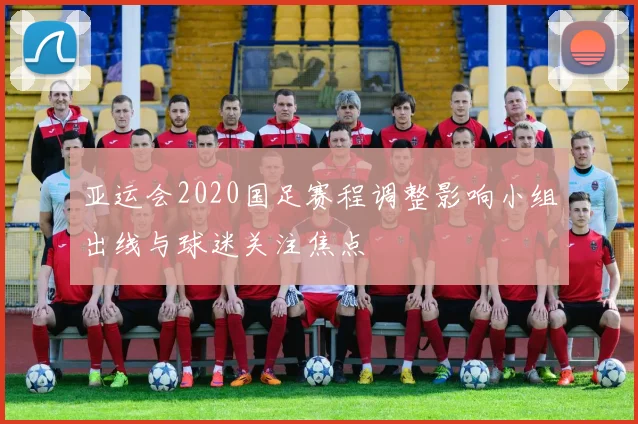 亚运会2020国足赛程调整影响小组出线与球迷关注焦点