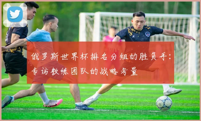俄罗斯世界杯排名分组的胜负手：专访教练团队的战略考量