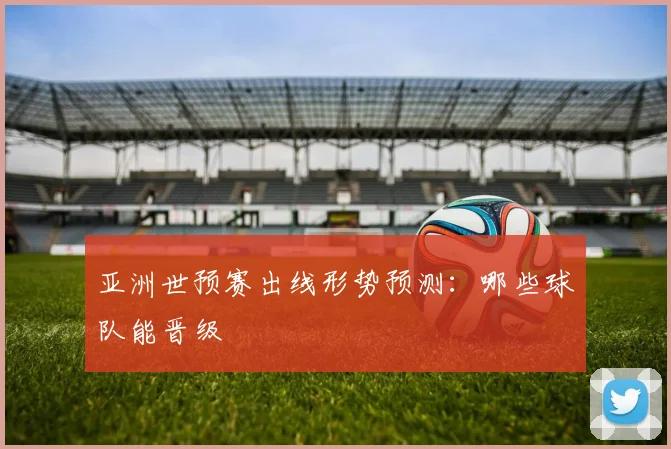 亚洲世预赛出线形势预测：哪些球队能晋级