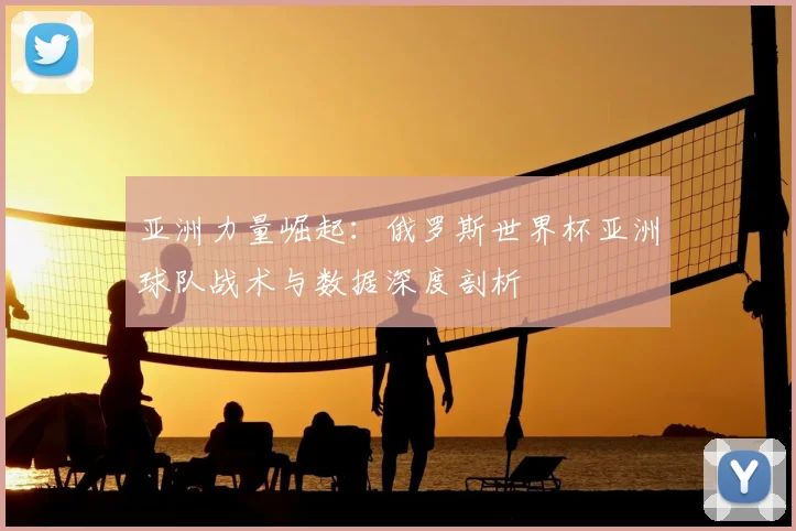 亚洲力量崛起：俄罗斯世界杯亚洲球队战术与数据深度剖析