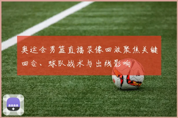 奥运会男篮直播录像回放聚焦关键回合、球队战术与出线影响