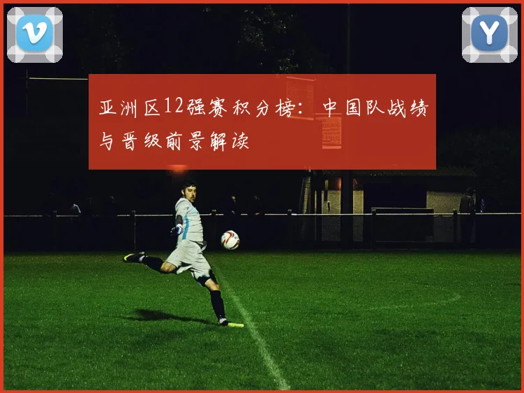 亚洲区12强赛积分榜：中国队战绩与晋级前景解读