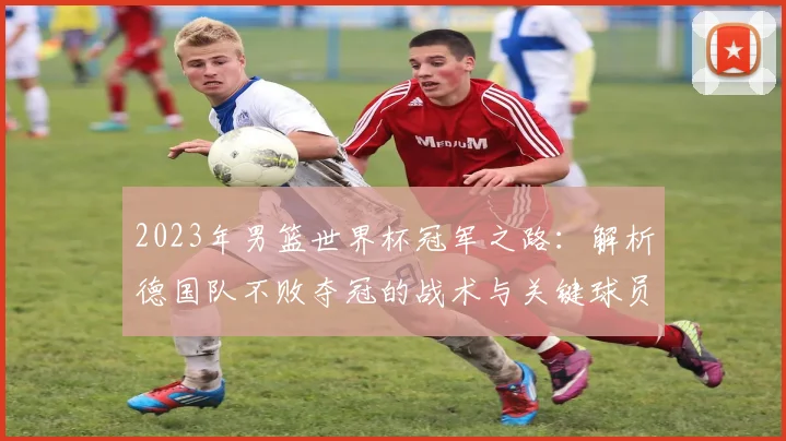 2023年男篮世界杯冠军之路：解析德国队不败夺冠的战术与关键球员