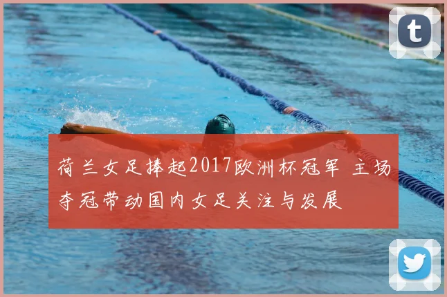 荷兰女足捧起2017欧洲杯冠军 主场夺冠带动国内女足关注与发展