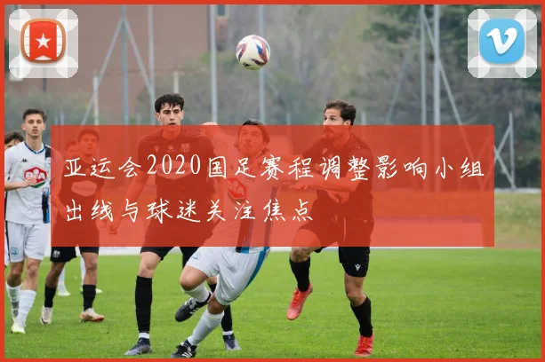 亚运会2020国足赛程调整影响小组出线与球迷关注焦点