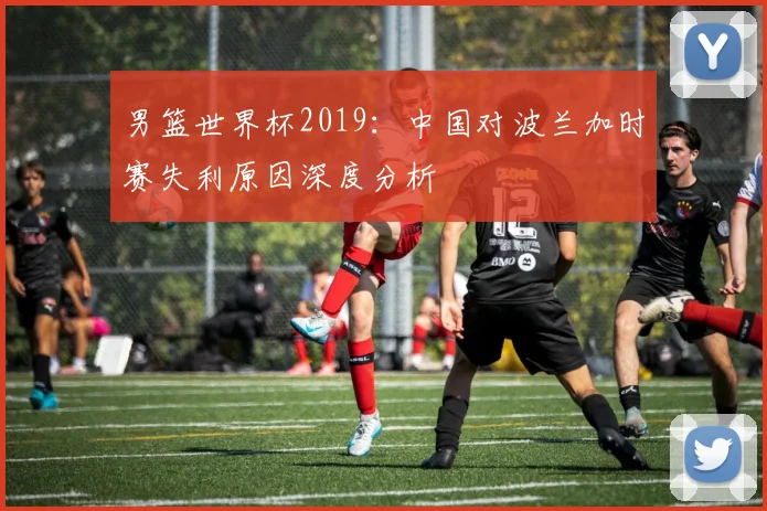 男篮世界杯2019：中国对波兰加时赛失利原因深度分析