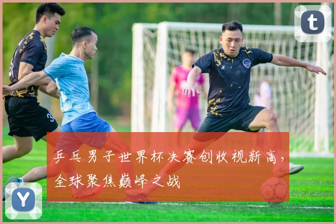 乒乓男子世界杯决赛创收视新高，全球聚焦巅峰之战